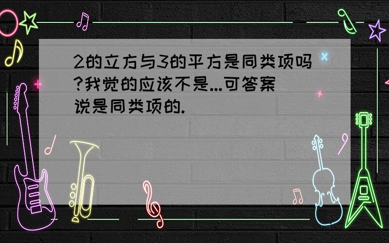 2的立方与3的平方是同类项吗?我觉的应该不是...可答案说是同类项的.