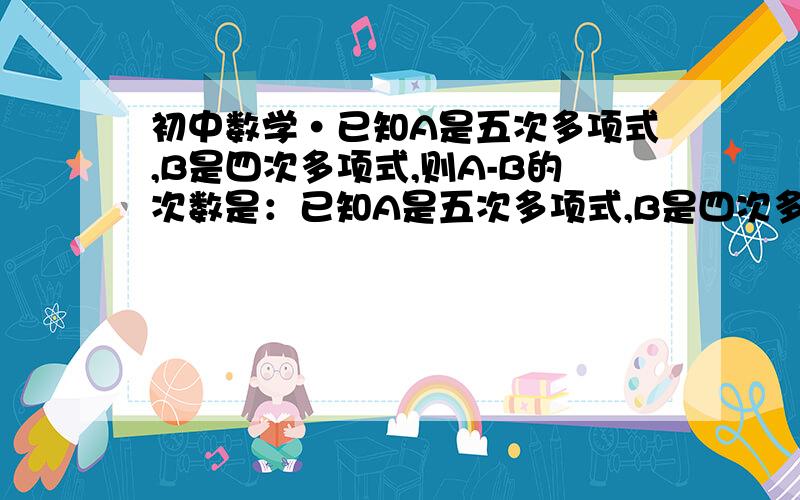 初中数学·已知A是五次多项式,B是四次多项式,则A-B的次数是：已知A是五次多项式,B是四次多项式,则A-B的次数是：A.1 B.5 C.4 D.无法确定