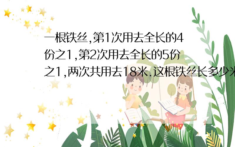 一根铁丝,第1次用去全长的4份之1,第2次用去全长的5份之1,两次共用去18米.这根铁丝长多少米?