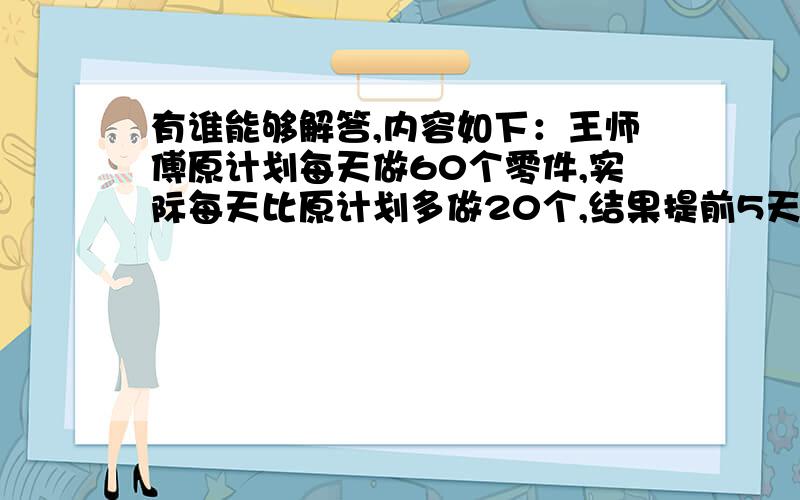 有谁能够解答,内容如下：王师傅原计划每天做60个零件,实际每天比原计划多做20个,结果提前5天完成任务.王师傅做了多少个零件?不用设未知数的方式做