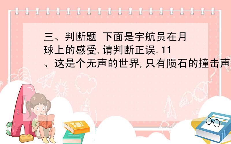 三、判断题 下面是宇航员在月球上的感受,请判断正误.11、这是个无声的世界,只有陨石的撞击声打破了月球的寂静.（ ）12、月面上那些阴暗的地方都是海洋,所以叫“月海”.（ ）13、月球表