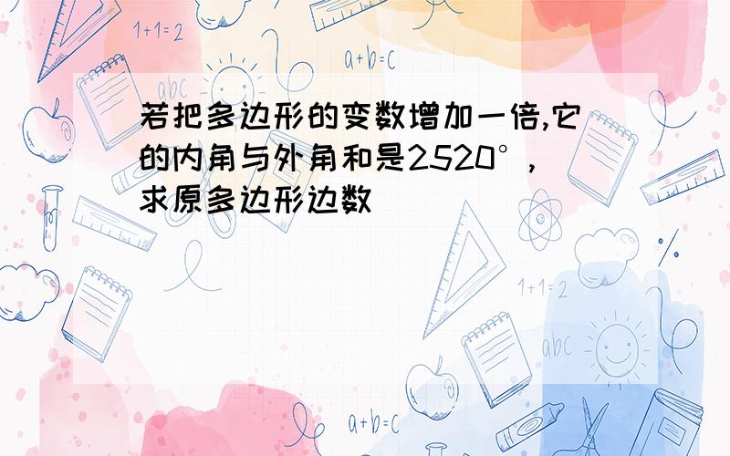 若把多边形的变数增加一倍,它的内角与外角和是2520°,求原多边形边数