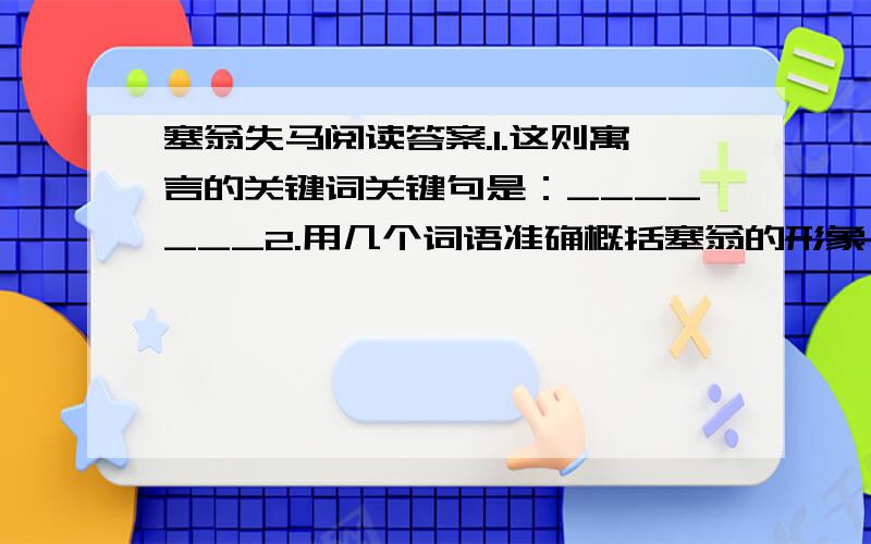 塞翁失马阅读答案.1.这则寓言的关键词关键句是：_______2.用几个词语准确概括塞翁的形象：________3.试着写出本文的寓意