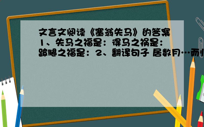 文言文阅读《塞翁失马》的答案1、失马之福是：得马之祸是：跛腿之福是：2、翻译句子 居数月…而归 胡人大入塞…而战 3、中心 以＿＿为顺序,以＿＿为线索 4运用（）手法其体现词语有（