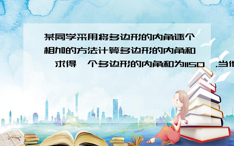 某同学采用将多边形的内角逐个相加的方法计算多边形的内角和,求得一个多边形的内角和为1150°.当他.某同学采用将多边形的内角逐个相加的方法计算多边形的内角和,求得一个多边形的内角