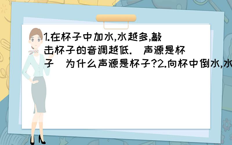 1.在杯子中加水,水越多,敲击杯子的音调越低.（声源是杯子）为什么声源是杯子?2.向杯中倒水,水位多高（即水越多）,音调越低.（声源是空气柱）为什么声源是空气柱?3.用手指沾水后摩擦高