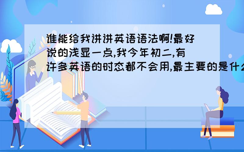 谁能给我讲讲英语语法啊!最好说的浅显一点,我今年初二,有许多英语的时态都不会用,最主要的是什么事主句,从句,被动语态什么的,请给我讲一讲他们的用法,还有在什么时态时应该怎样变换,