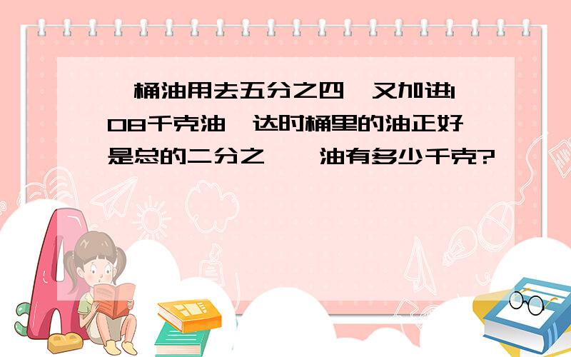 一桶油用去五分之四,又加进108千克油,达时桶里的油正好是总的二分之一,油有多少千克?