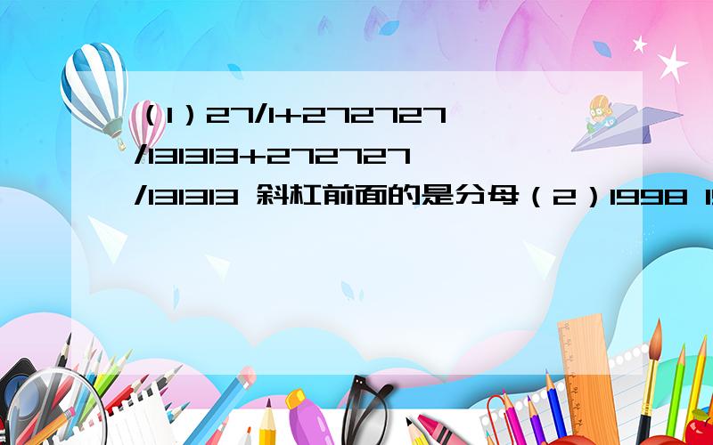 （1）27/1+272727/131313+272727/131313 斜杠前面的是分母（2）1998 1999/1998÷1998