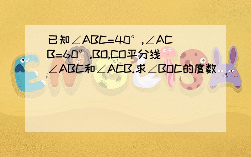 已知∠ABC=40°,∠ACB=60°.BO,CO平分线∠ABC和∠ACB.求∠BOC的度数