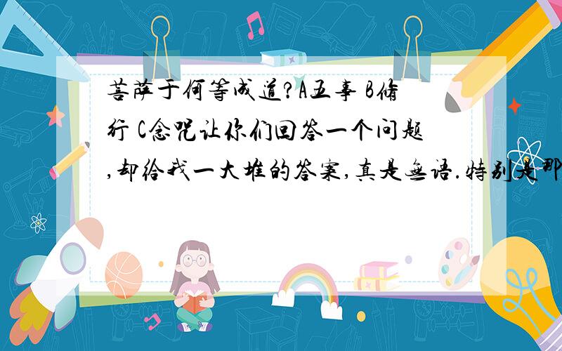 菩萨于何等成道?A五事 B修行 C念咒让你们回答一个问题,却给我一大堆的答案,真是无语.特别是那个匿名的人,根本不知道我再说什么,却转开话题翻到另外的答案去,真是有够痴的.诸位!听话了.