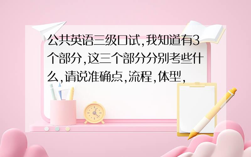 公共英语三级口试,我知道有3个部分,这三个部分分别考些什么,请说准确点,流程,体型,