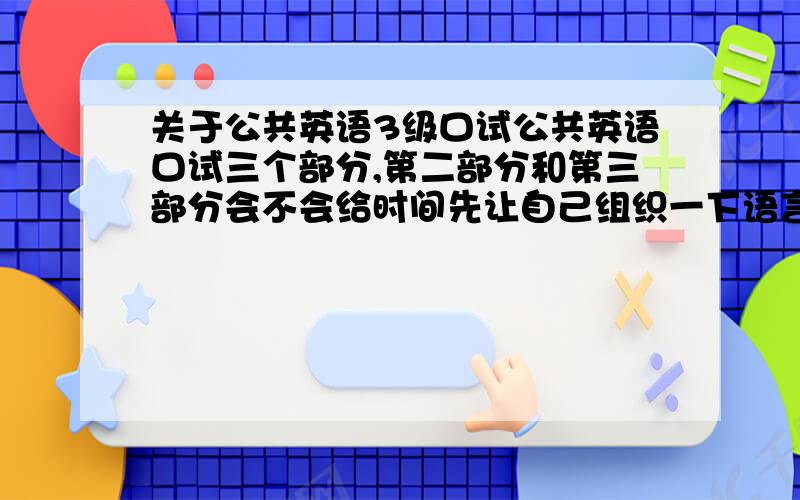 关于公共英语3级口试公共英语口试三个部分,第二部分和第三部分会不会给时间先让自己组织一下语言呀!第二部分的对话是自己想问什么问题就问什么问题吗?有考过的详细介绍一下可以吗?