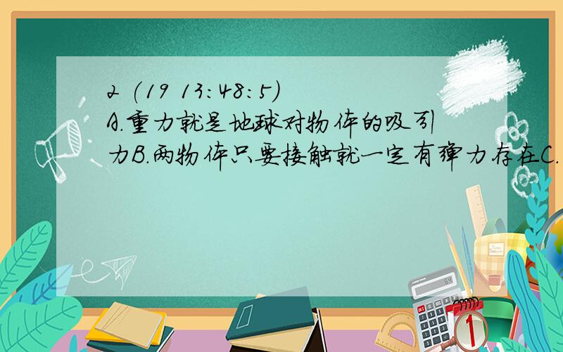 2 (19 13:48:5)A．重力就是地球对物体的吸引力B．两物体只要接触就一定有弹力存在C．两接触面间有摩擦力存在,则一定有弹力存在,且两者方向相互垂直D．有规则形状的物体,其重心在物体的几