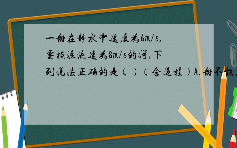 一船在静水中速度为6m/s,要横渡流速为8m/s的河,下列说法正确的是（）（含过程）A.船不能度过此河       B.船能行驶到正对岸       C.若河宽60米,过