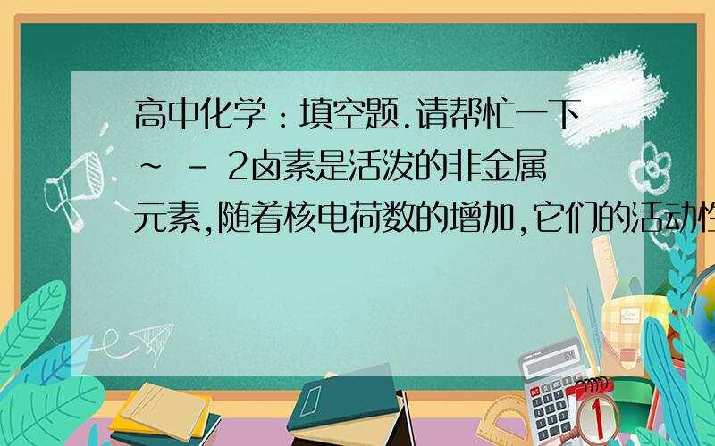 高中化学：填空题.请帮忙一下～ - 2卤素是活泼的非金属元素,随着核电荷数的增加,它们的活动性【  】.在卤化氢中,最稳定的是【  】,理由是【  】.