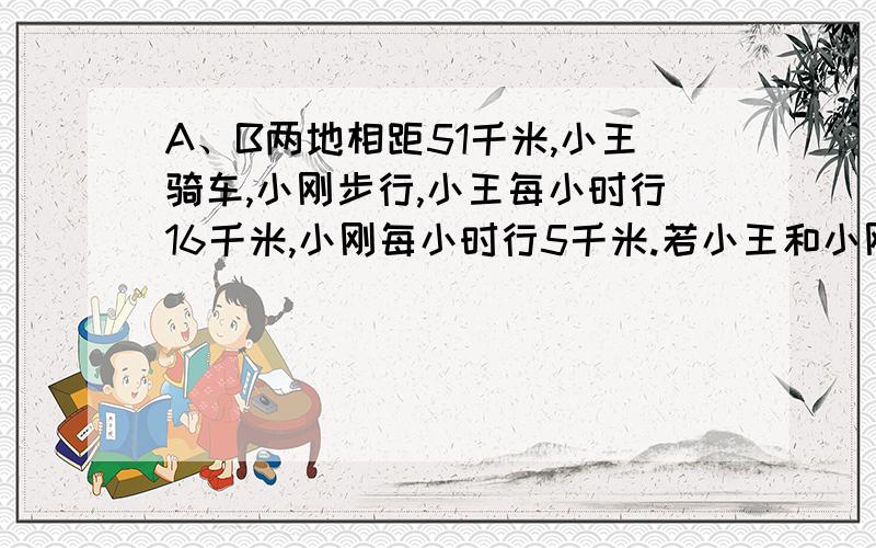 A、B两地相距51千米,小王骑车,小刚步行,小王每小时行16千米,小刚每小时行5千米.若小王和小刚同时从A地出发去B地,小王到达B地后停留了1又1/2小时,然后从B返回A地,在途中遇见小刚,求此时小刚