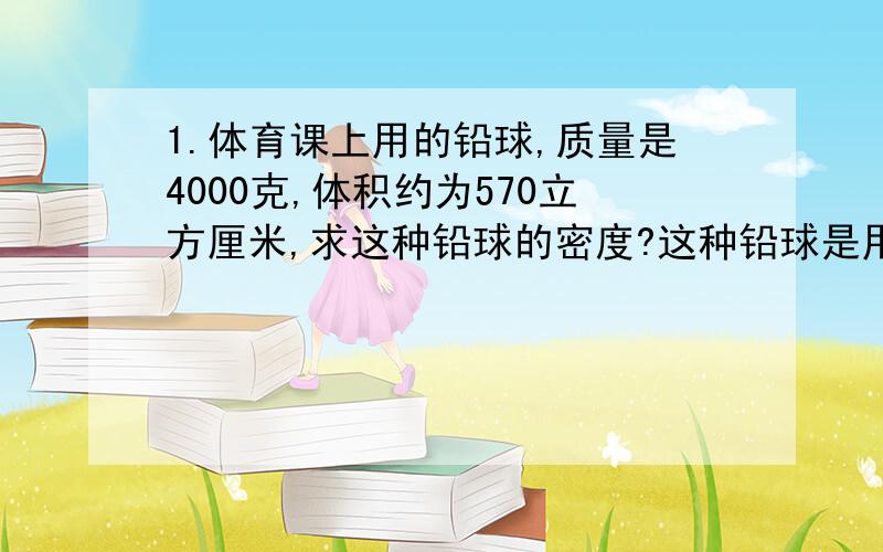 1.体育课上用的铅球,质量是4000克,体积约为570立方厘米,求这种铅球的密度?这种铅球是用纯铅做的么?2.一个瓶子装满水为32克,装满酒精质量为20克,求空瓶子的质量和容积.酒精为28克,可能刚刚