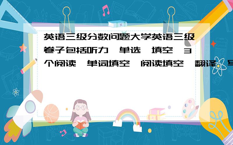 英语三级分数问题大学英语三级卷子包括听力、单选、填空、3个阅读、单词填空、阅读填空、翻译、写作