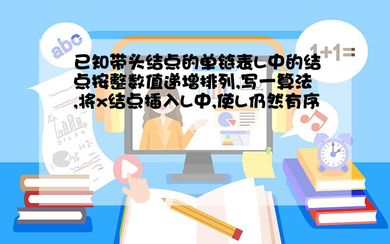 已知带头结点的单链表L中的结点按整数值递增排列,写一算法,将x结点插入L中,使L仍然有序