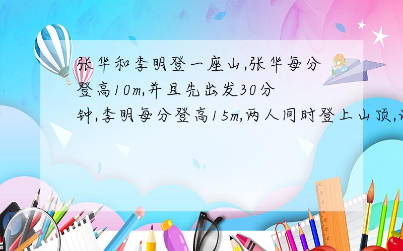 张华和李明登一座山,张华每分登高10m,并且先出发30分钟,李明每分登高15m,两人同时登上山顶,设张华登山用了x分,如何用含x的式子表示李明登山所用的时间?试用方程求x的值,由x的值能求出山