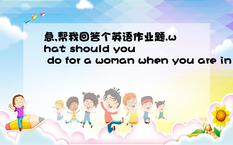 急,帮我回答个英语作业题.what should you do for a woman when you are in English?