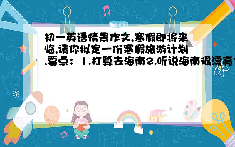 初一英语情景作文,寒假即将来临,请你拟定一份寒假旅游计划,要点：1.打算去海南2.听说海南很漂亮3.打算在那里钓鱼,在海里游泳,参观水族馆4.准备在美丽的大海边度过一周要求：不得漏写要