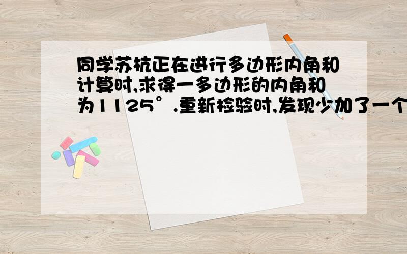 同学苏杭正在进行多边形内角和计算时,求得一多边形的内角和为1125°.重新检验时,发现少加了一个内角.问这个内角是多少度?苏杭求的是几边形?