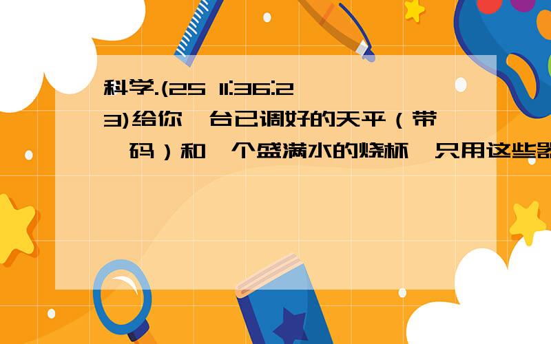 科学.(25 11:36:23)给你一台已调好的天平（带砝码）和一个盛满水的烧杯,只用这些器材（不适用任何其他辅助工具）测出一纸包金属颗粒的密度.要求：写出实验步骤和计算金属密度的数学表达