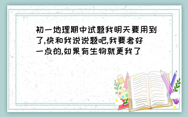 初一地理期中试题我明天要用到了,快和我说说题吧,我要考好一点的,如果有生物就更我了