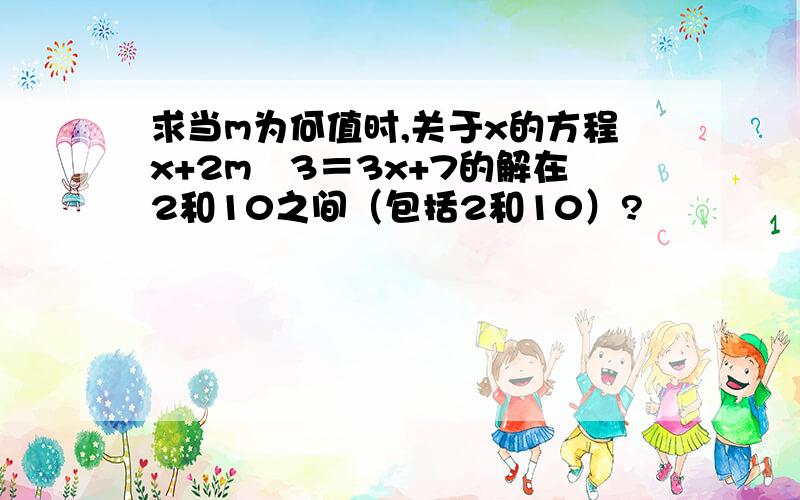 求当m为何值时,关于x的方程x+2m–3＝3x+7的解在2和10之间（包括2和10）?