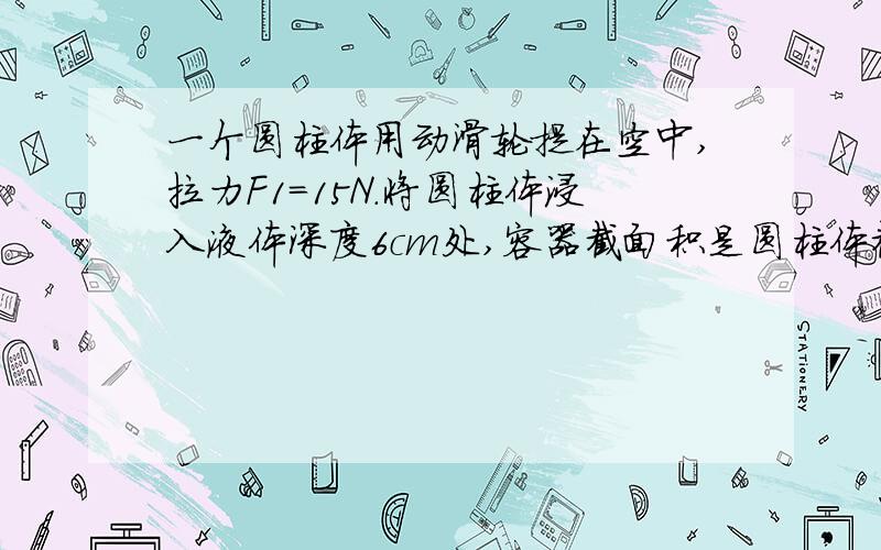 一个圆柱体用动滑轮提在空中,拉力F1=15N.将圆柱体浸入液体深度6cm处,容器截面积是圆柱体截面积的3倍,拉力F2=12N,受到浮力F浮=6N.若将绳的自由端向上提高4cm,当圆柱体处于静止时,作用在绳端的