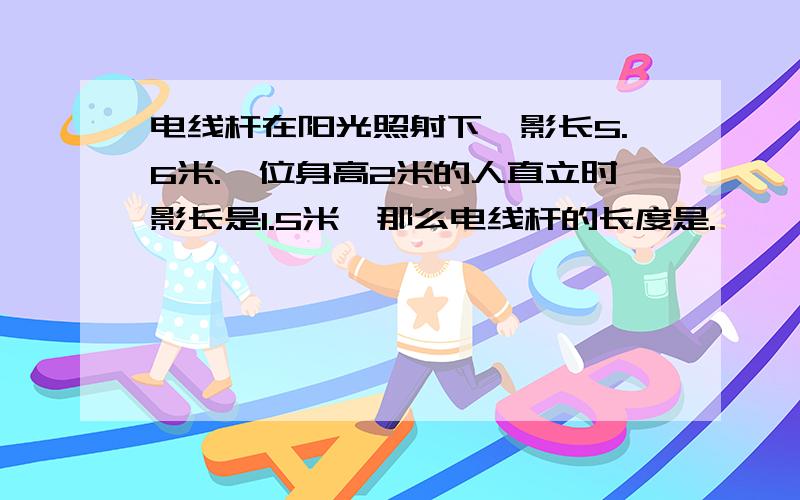 电线杆在阳光照射下,影长5.6米.一位身高2米的人直立时影长是1.5米,那么电线杆的长度是. 