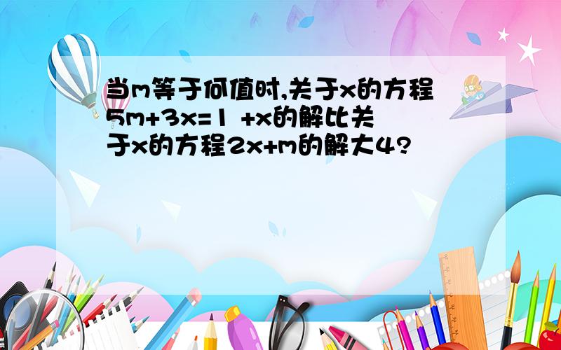 当m等于何值时,关于x的方程5m+3x=1 +x的解比关于x的方程2x+m的解大4?