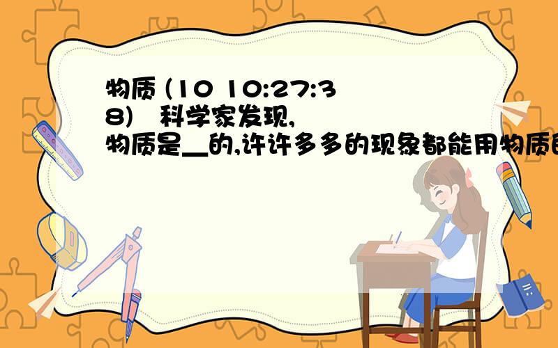 物质 (10 10:27:38) 科学家发现,物质是＿的,许许多多的现象都能用物质的＿模型来解释.当物质分到一定程度后,＿物质会发生变化,科学家把能＿物质化学性质的最小微粒叫＿.