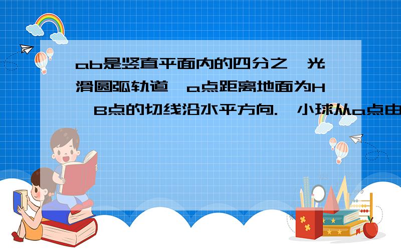 ab是竖直平面内的四分之一光滑圆弧轨道,a点距离地面为H,B点的切线沿水平方向.一小球从a点由静止沿曲面滑下,到b点后水平飞离b点,问当b点距离地面的高度h为多少时,小球做平抛运动的水平距