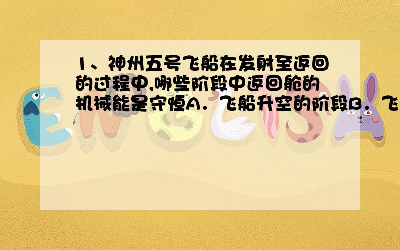 1、神州五号飞船在发射至返回的过程中,哪些阶段中返回舱的机械能是守恒A．飞船升空的阶段B．飞船在椭圆轨道上绕地球运行的过程C．飞船在空中减速后返回舱与轨道分离,然后在大气层以