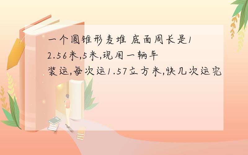 一个圆锥形麦堆 底面周长是12.56米,5米,现用一辆车装运,每次运1.57立方米,快几次运完