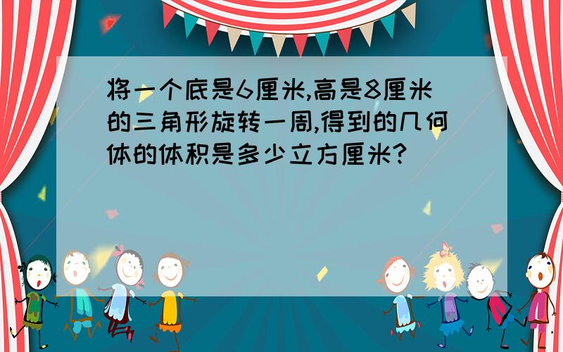 将一个底是6厘米,高是8厘米的三角形旋转一周,得到的几何体的体积是多少立方厘米?