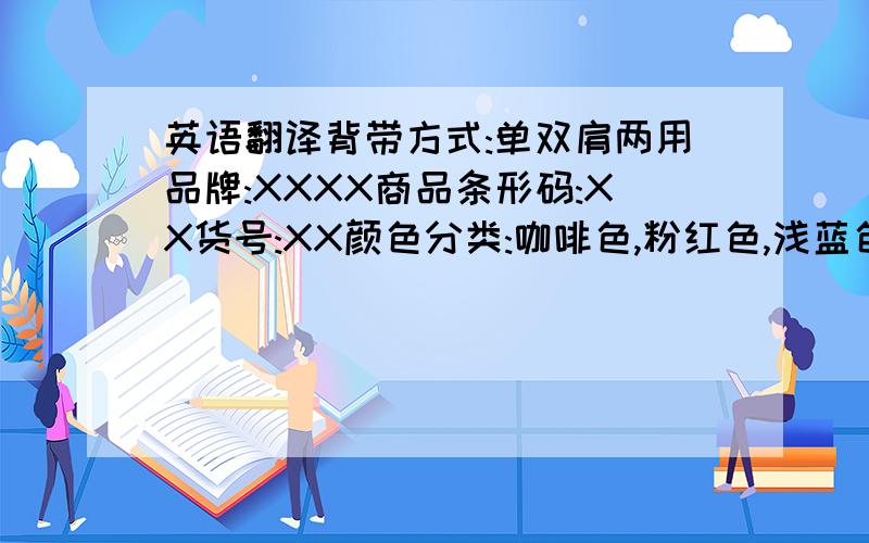 英语翻译背带方式:单双肩两用品牌:XXXX商品条形码:XX货号:XX颜色分类:咖啡色,粉红色,浅蓝色,桔黄色,浅绿色.背带功能:横抱式 前抱式 面向前式 面对面式 后背式适用年龄:0-18个月背袋承重:20KG