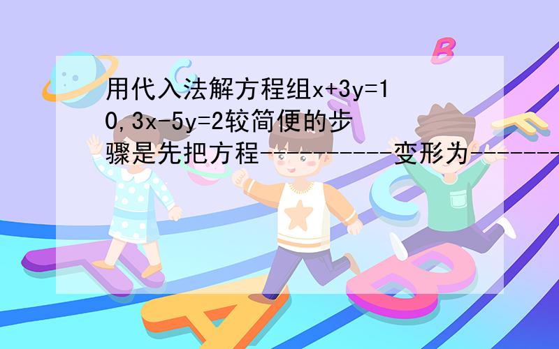 用代入法解方程组x+3y=10,3x-5y=2较简便的步骤是先把方程----------变形为--------,再带入方程----,求得-------的值,然后再----的值----------这个东西要填什么