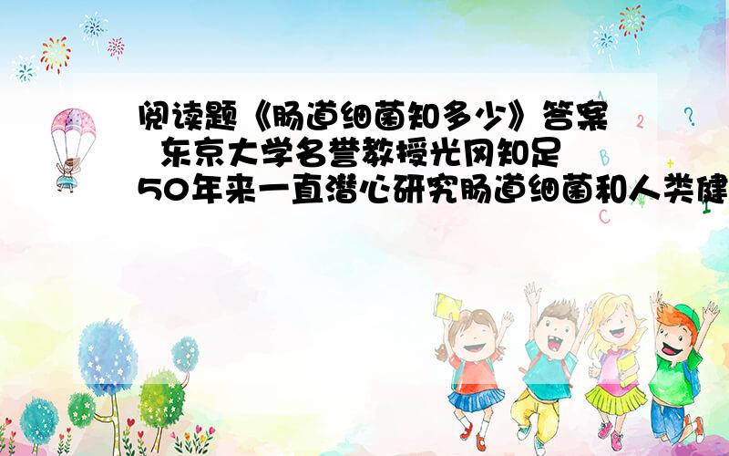 阅读题《肠道细菌知多少》答案  东京大学名誉教授光冈知足50年来一直潜心研究肠道细菌和人类健康之间的关系,对酸奶等功能性食品的应用也给予了很多的关注.         在人类的肠道中,以大