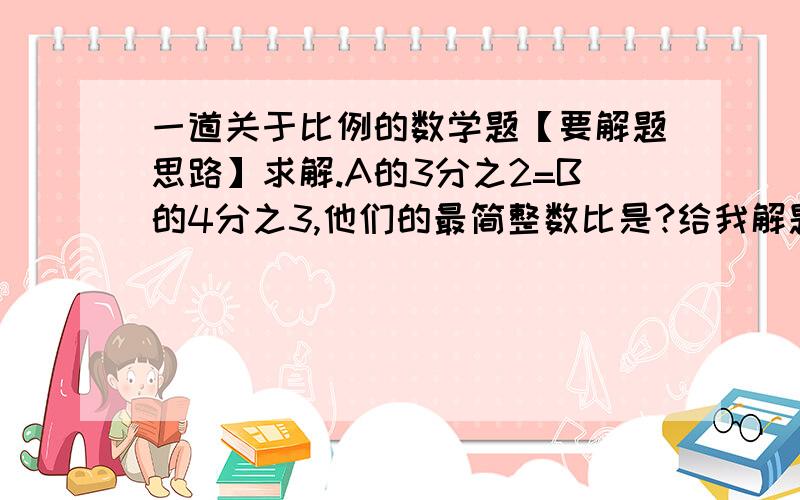 一道关于比例的数学题【要解题思路】求解.A的3分之2=B的4分之3,他们的最简整数比是?给我解题思路的另加分.