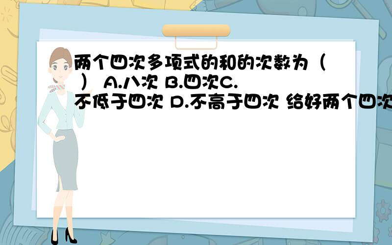 两个四次多项式的和的次数为（ ） A.八次 B.四次C.不低于四次 D.不高于四次 给好两个四次多项式的和的次数为（ ）A.八次 B.四次C.不低于四次 D.不高于四次