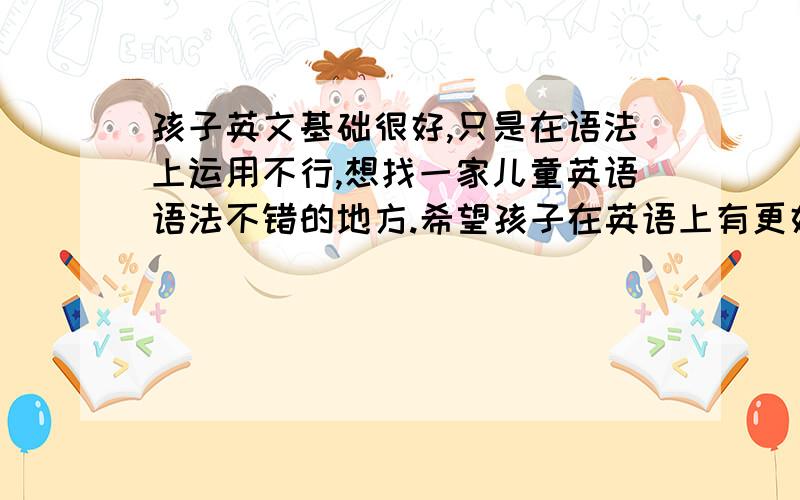 孩子英文基础很好,只是在语法上运用不行,想找一家儿童英语语法不错的地方.希望孩子在英语上有更好的提高!