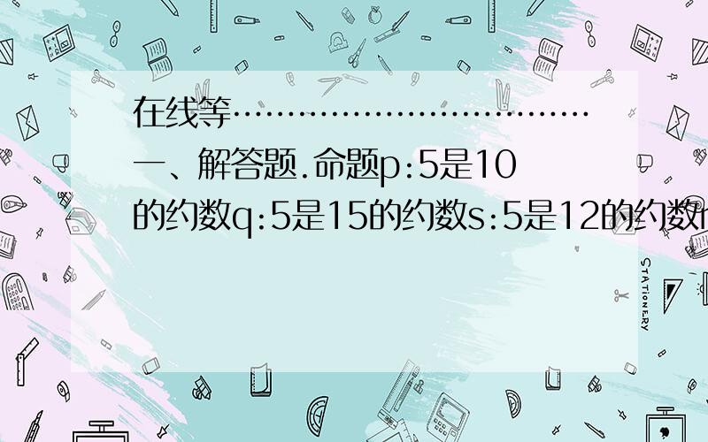 在线等……………………………一、解答题.命题p:5是10的约数q:5是15的约数s:5是12的约数r:5是8的约数判断：“非p”“非q”“p且q”“s且q”“s或r”“p或r”的真假.写好经过和结果后给我看看