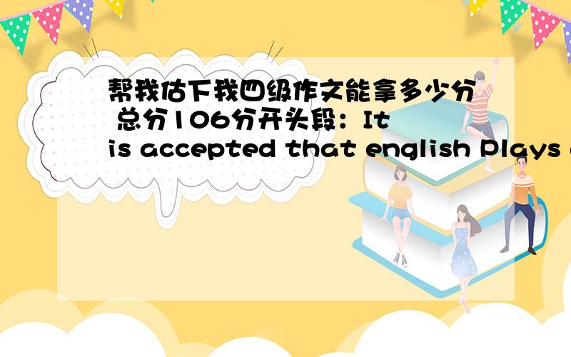 帮我估下我四级作文能拿多少分 总分106分开头段：It is accepted that english Plays a significant part for both students,and what’s more ,a lot of attention is being drawn to the spelling.However,whether spelling deserves such an a