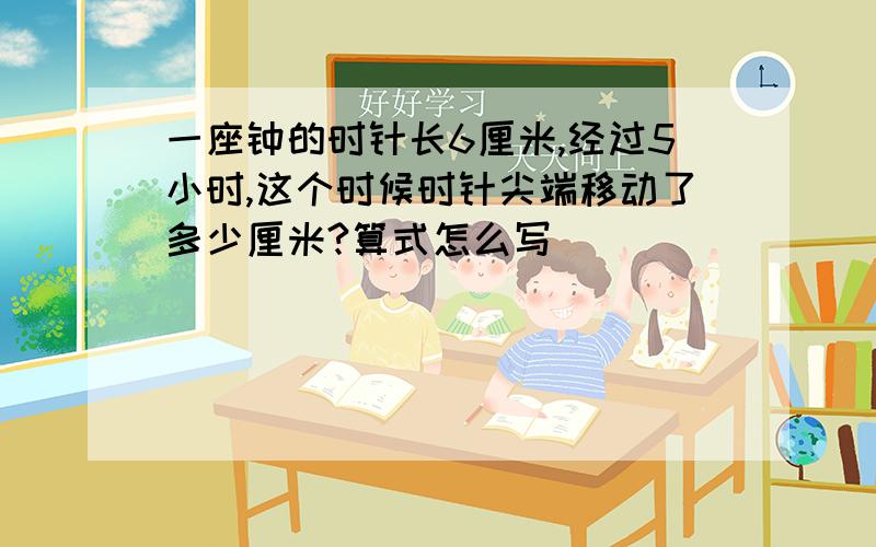 一座钟的时针长6厘米,经过5小时,这个时候时针尖端移动了多少厘米?算式怎么写