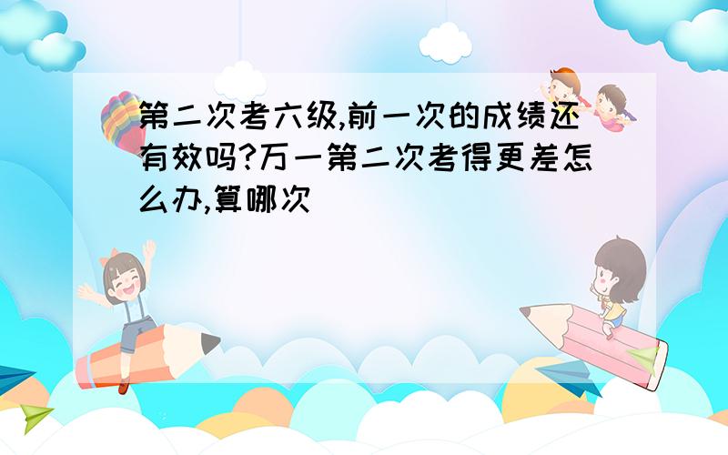 第二次考六级,前一次的成绩还有效吗?万一第二次考得更差怎么办,算哪次