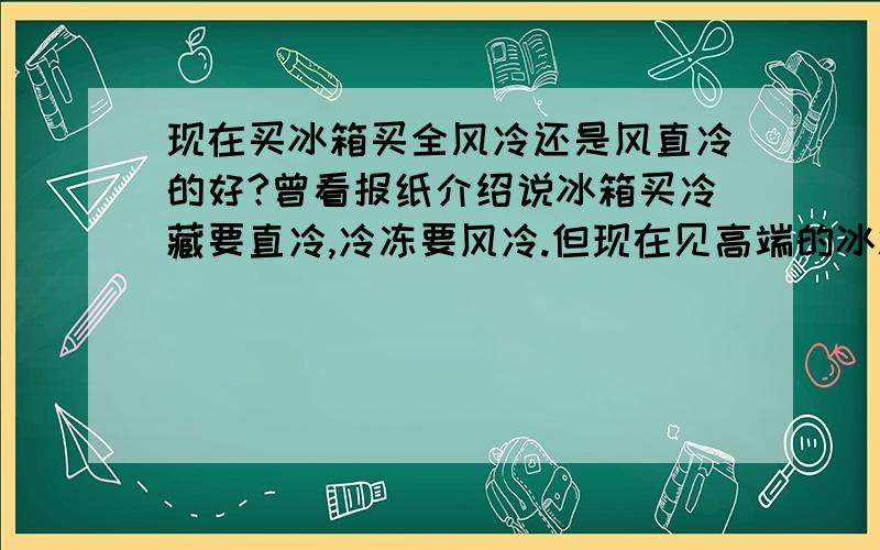 现在买冰箱买全风冷还是风直冷的好?曾看报纸介绍说冰箱买冷藏要直冷,冷冻要风冷.但现在见高端的冰箱都是全风冷的,不知到底买哪种实用?我看过松下NR-C25WX1和NR-C28WM1不知哪款好些?可惜现